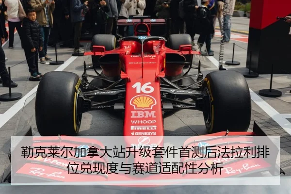 勒克莱尔加拿大站升级套件首测后法拉利排位兑现度与赛道适配性分析