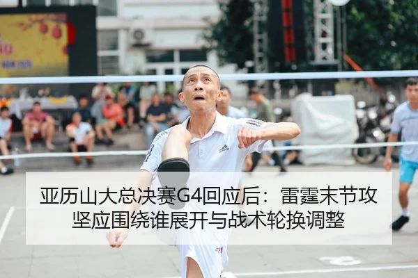亚历山大总决赛G4回应后：雷霆末节攻坚应围绕谁展开与战术轮换调整