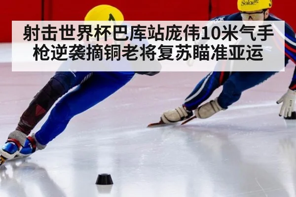 射击世界杯巴库站庞伟10米气手枪逆袭摘铜老将复苏瞄准亚运