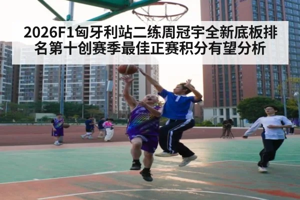 2026F1匈牙利站二练周冠宇全新底板排名第十创赛季最佳正赛积分有望分析