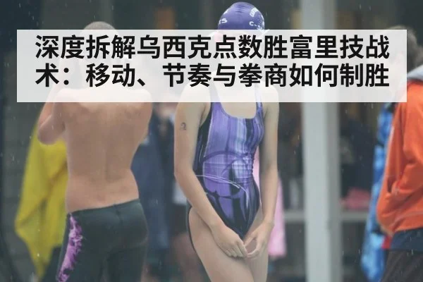 深度拆解乌西克点数胜富里技战术：移动、节奏与拳商如何制胜