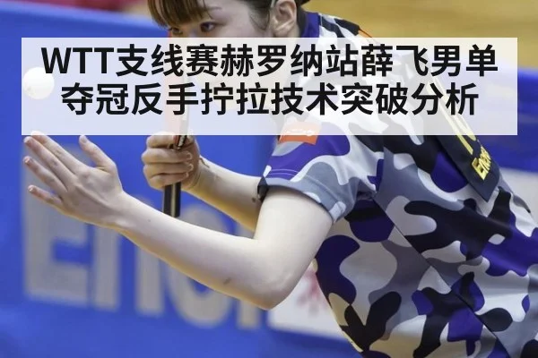 WTT支线赛赫罗纳站薛飞男单夺冠反手拧拉技术突破分析