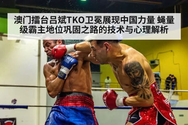 澳门擂台吕斌TKO卫冕展现中国力量 蝇量级霸主地位巩固之路的技术与心理解析